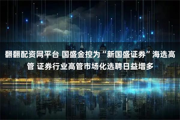翻翻配资网平台 国盛金控为“新国盛证券”海选高管 证券行业高管市场化选聘日益增多