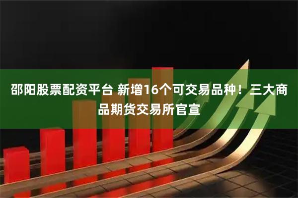 邵阳股票配资平台 新增16个可交易品种！三大商品期货交易所官宣