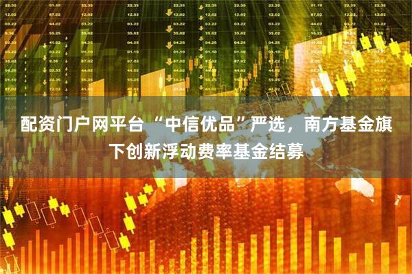配资门户网平台 “中信优品”严选，南方基金旗下创新浮动费率基金结募