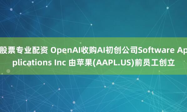 股票专业配资 OpenAI收购AI初创公司Software Applications Inc 由苹果(AAPL.US)前员工创立