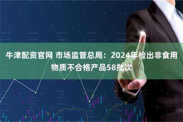 牛津配资官网 市场监管总局：2024年检出非食用物质不合格产品58批次