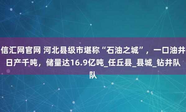 信汇网官网 河北县级市堪称“石油之城”，一口油井日产千吨，储量达16.9亿吨_任丘县_县城_钻井队