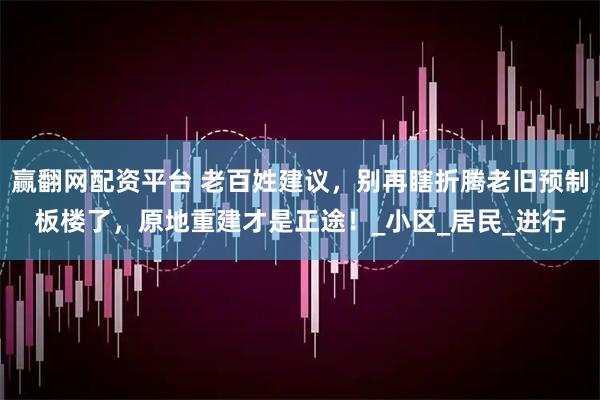 赢翻网配资平台 老百姓建议，别再瞎折腾老旧预制板楼了，原地重建才是正途！_小区_居民_进行