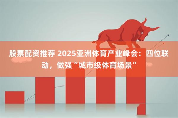 股票配资推荐 2025亚洲体育产业峰会：四位联动，做强“城市级体育场景”