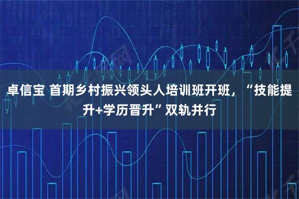 卓信宝 首期乡村振兴领头人培训班开班，“技能提升+学历晋升”双轨并行