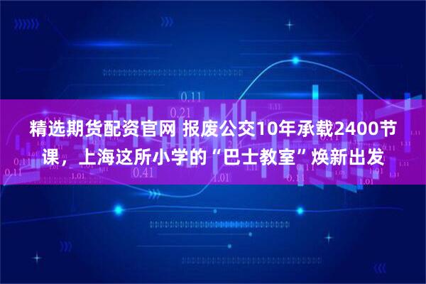 精选期货配资官网 报废公交10年承载2400节课，上海这所小学的“巴士教室”焕新出发