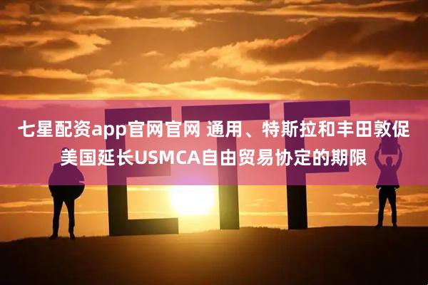 七星配资app官网官网 通用、特斯拉和丰田敦促美国延长USMCA自由贸易协定的期限