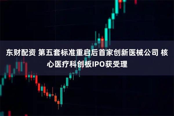 东财配资 第五套标准重启后首家创新医械公司 核心医疗科创板IPO获受理
