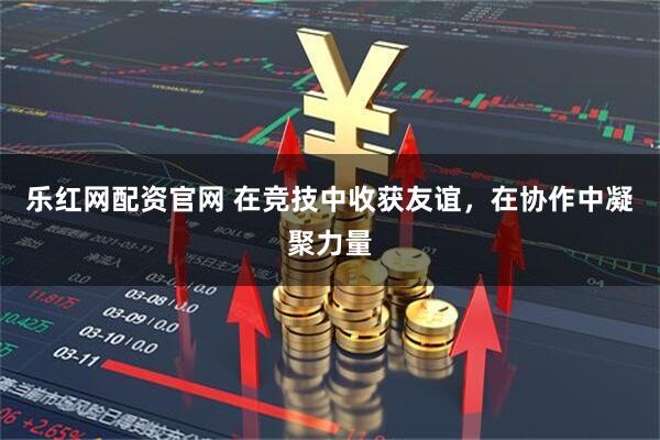 乐红网配资官网 在竞技中收获友谊，在协作中凝聚力量