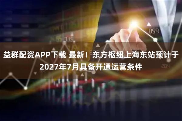 益群配资APP下载 最新！东方枢纽上海东站预计于2027年7月具备开通运营条件