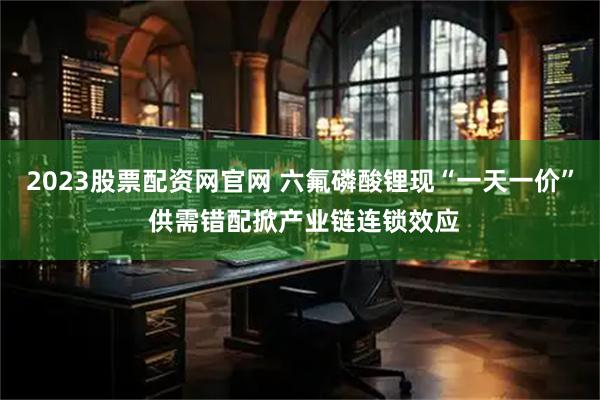2023股票配资网官网 六氟磷酸锂现“一天一价” 供需错配掀产业链连锁效应