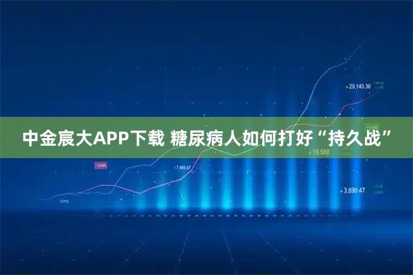 中金宸大APP下载 糖尿病人如何打好“持久战”