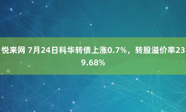 悦来网 7月24日科华转债上涨0.7%，转股溢价率239.68%