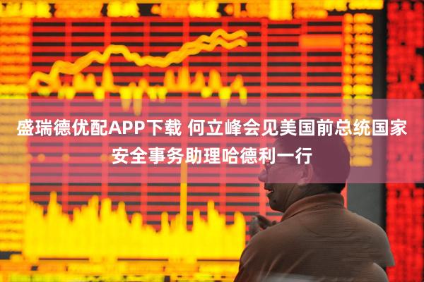 盛瑞德优配APP下载 何立峰会见美国前总统国家安全事务助理哈德利一行