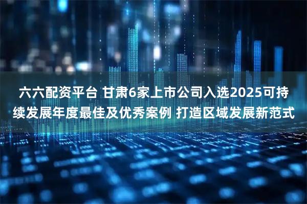 六六配资平台 甘肃6家上市公司入选2025可持续发展年度最佳及优秀案例 打造区域发展新范式