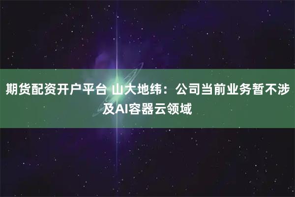 期货配资开户平台 山大地纬：公司当前业务暂不涉及AI容器云领域