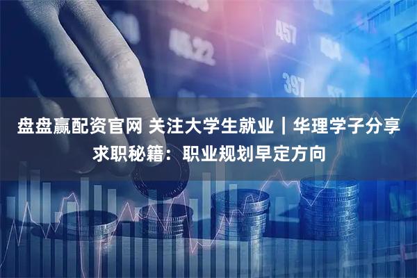 盘盘赢配资官网 关注大学生就业｜华理学子分享求职秘籍：职业规划早定方向