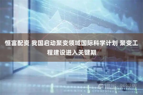 恒富配资 我国启动聚变领域国际科学计划 聚变工程建设进入关键期