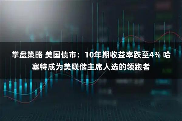 掌盘策略 美国债市：10年期收益率跌至4% 哈塞特成为美联储主席人选的领跑者