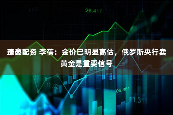 臻鑫配资 李蓓：金价已明显高估，俄罗斯央行卖黄金是重要信号
