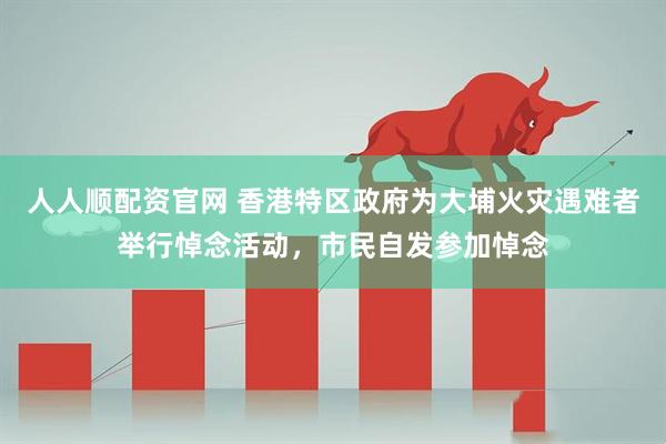 人人顺配资官网 香港特区政府为大埔火灾遇难者举行悼念活动，市民自发参加悼念