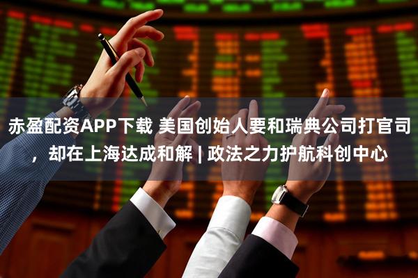赤盈配资APP下载 美国创始人要和瑞典公司打官司,却在上海达成和解 | 政法之力护航科创中心