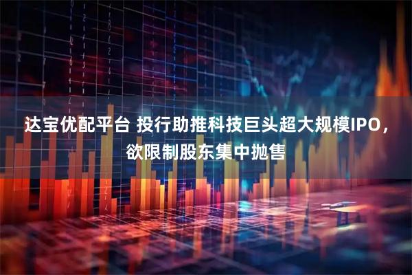 达宝优配平台 投行助推科技巨头超大规模IPO,欲限制股东集中抛售