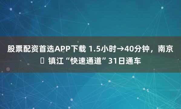 股票配资首选APP下载 1.5小时→40分钟，南京⇋镇江“快速通道”31日通车