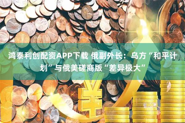 鸿泰利创配资APP下载 俄副外长:乌方“和平计划”与俄美磋商版“差异极大”