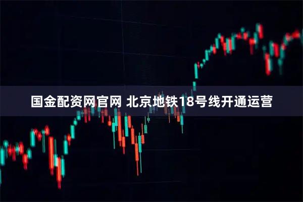 国金配资网官网 北京地铁18号线开通运营