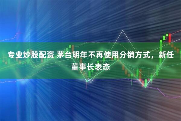 专业炒股配资 茅台明年不再使用分销方式,新任董事长表态