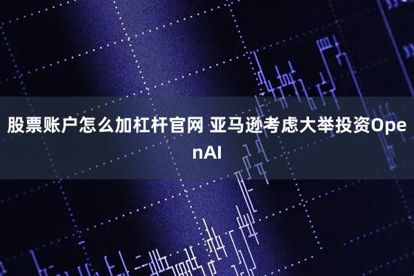 股票账户怎么加杠杆官网 亚马逊考虑大举投资OpenAI