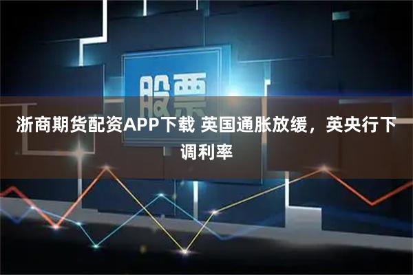 浙商期货配资APP下载 英国通胀放缓，英央行下调利率