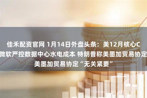 佳禾配资官网 1月14日外盘头条:美12月核心CPI低于预期 微软严控数据中心水电成本 特朗普称美墨加贸易协定“无关紧要”