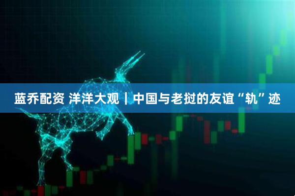 蓝乔配资 洋洋大观｜中国与老挝的友谊“轨”迹