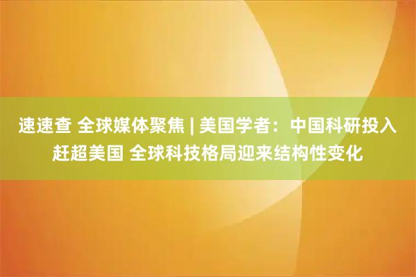 速速查 全球媒体聚焦 | 美国学者：中国科研投入赶超美国 全球科技格局迎来结构性变化
